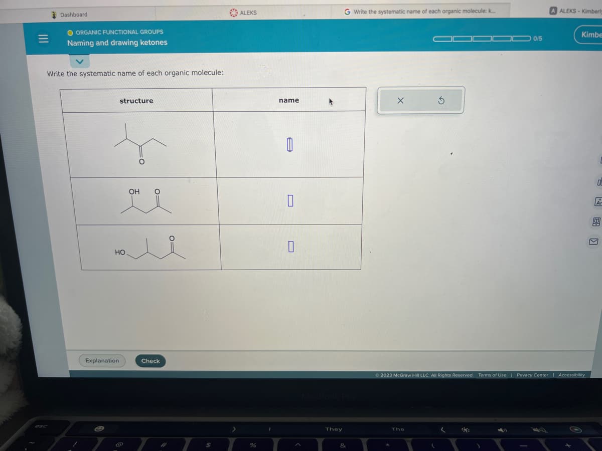 =
Dashboard
esc
O ORGANIC FUNCTIONAL GROUPS
Naming and drawing ketones
Write the systematic name of each organic molecule:
!
e
structure
to
Explanation
HO
OH
i
Check
#
$
ALEKS
%
I
name
8
U
They
&
Write the systematic name of each organic molecule: k...
X
The
□0 0/5
(
A ALEKS-Kimberl
© 2023 McGraw Hill LLC. All Rights Reserved. Terms of Use | Privacy Center | Accessibility
Kimbe
G
O
Ar
B