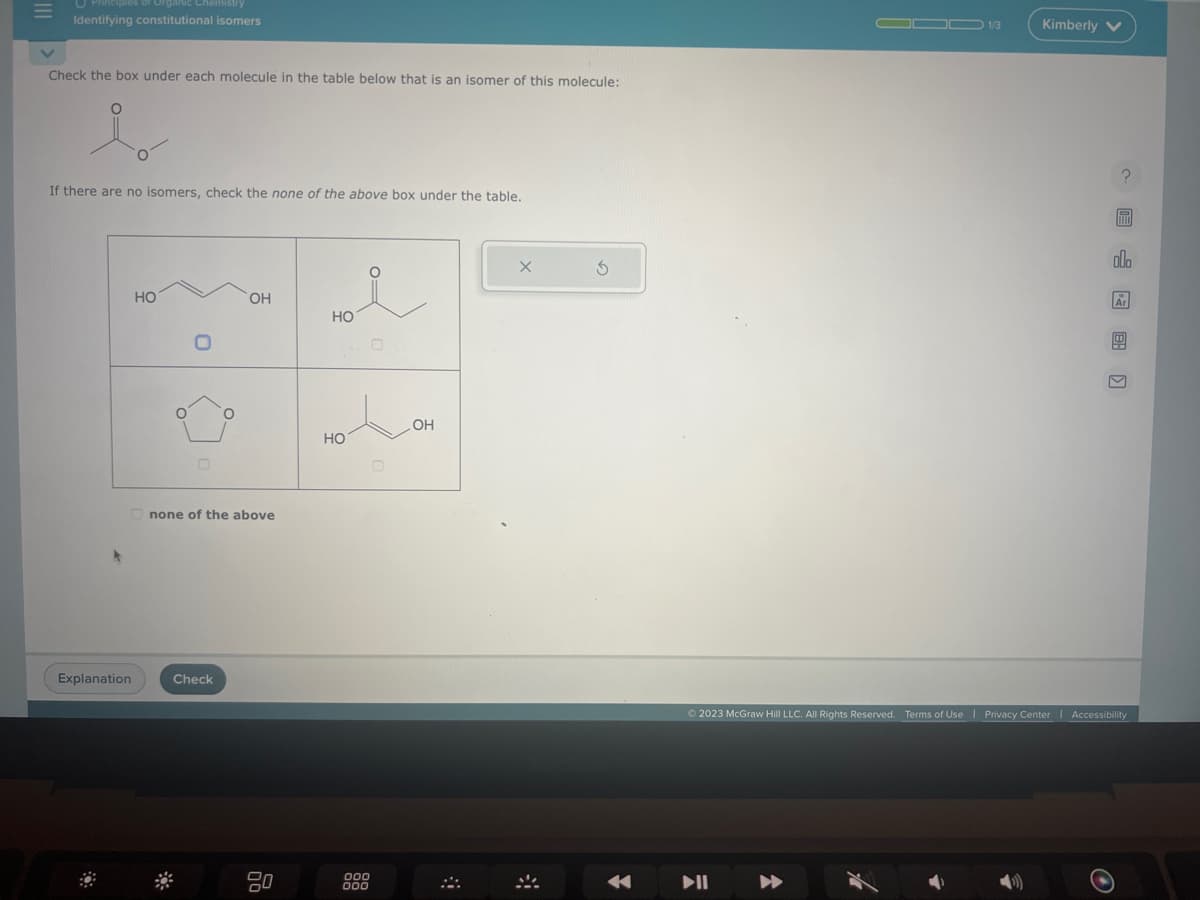 =
rganic Chemistry
Identifying constitutional isomers
Check the box under each molecule in the table below that is an isomer of this molecule:
i
If there are no isomers, check the none of the above box under the table.
Explanation
HO
O
0
O
Check
OH
none of the above
HO
HOLOK
НО
000
000
X
S
DOD 1/3
▶▶
Kimberly V
?
F
olo
Ar
6
Ⓒ2023 McGraw Hill LLC. All Rights Reserved. Terms of Use | Privacy Center | Accessibility