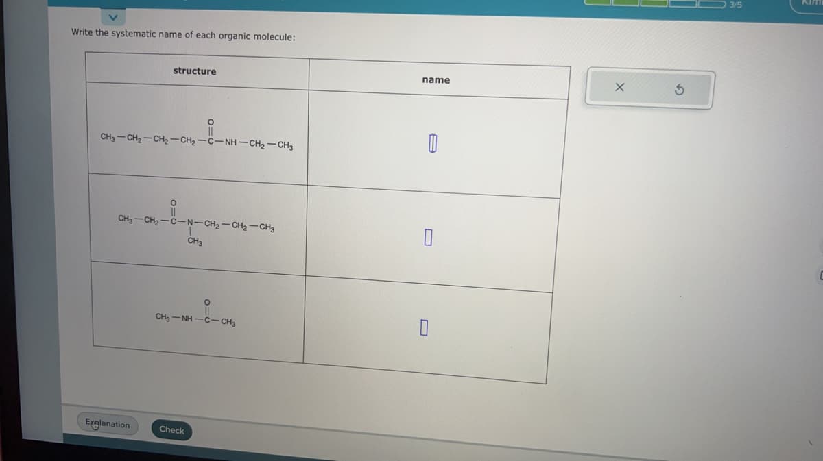 Write the systematic name of each organic molecule:
structure
CH3CH2CH2-CH2-C-NH-CH2-CH3
Explanation
CH3-CH₂-C -N-CH₂-CH₂-CH3
O
CH3
Check
O
CHJ-NH-C-CH3
name
A
X
3/5
C