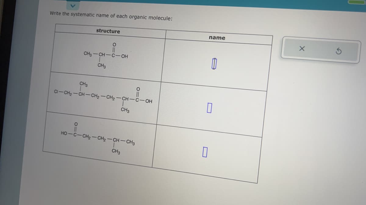 Write the systematic name of each organic molecule:
O
structure
CH3-CH-C-OH
CH3
CH3
CI-CH₂-CH-CH₂-CH₂-CH-C-OH
1
CH3
HO-CCH2–CH2–CH–CH3
CH3
0=0
O
name
1
0
0
X