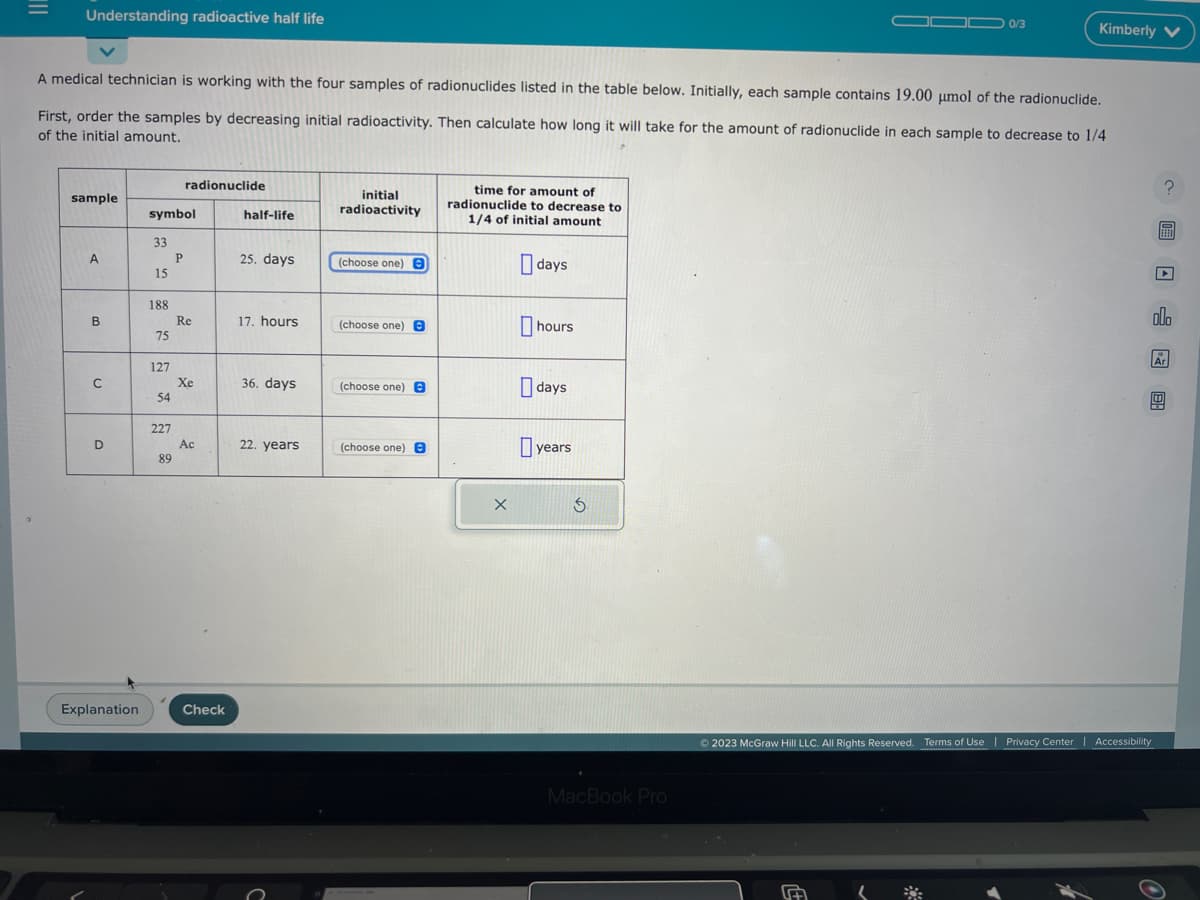 |||
Understanding radioactive half life
sample
A medical technician is working with the four samples of radionuclides listed in the table below. Initially, each sample contains 19.00 umol of the radionuclide.
First, order the samples by decreasing initial radioactivity. Then calculate how long it will take for the amount of radionuclide in each sample to decrease to 1/4
of the initial amount.
A
B
C
D
Explanation
symbol
33
15
188
75
127
54
227
89
radionuclide
P
Re
Xe
Ac
Check
half-life
25. days
17. hours
36. days
22. years
initial
radioactivity
(choose one) B
(choose one)
(choose one) O
(choose one) e
time for amount of
radionuclide to decrease to
1/4 of initial amount
X
days
hours
days
years
S
MacBook Pro
0/3
Kimberly V
(
Ⓒ2023 McGraw Hill LLC. All Rights Reserved. Terms of Use | Privacy Center | Accessibility
?圖□ 圆图
olo
Ar
