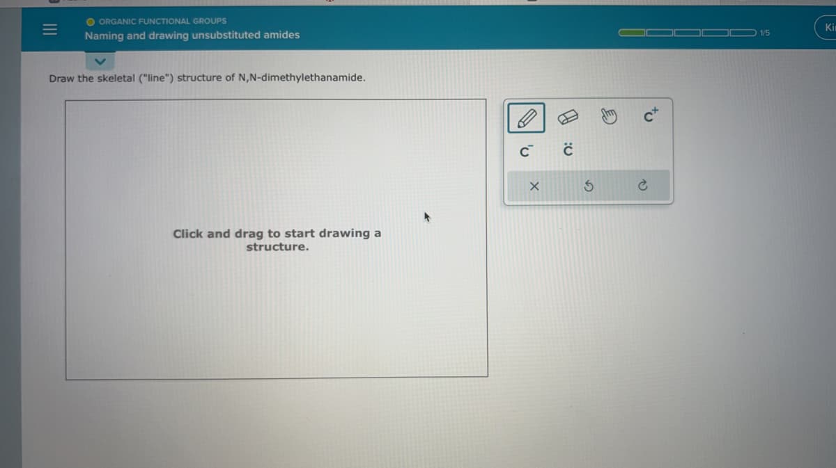 =
O ORGANIC FUNCTIONAL GROUPS
Naming and drawing unsubstituted amides
Draw the skeletal ("line") structure of N,N-dimethylethanamide.
Click and drag to start drawing a
structure.
C™
X
с
S
E
1/5
Kir