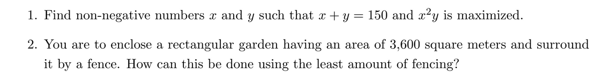 1. Find non-negative numbers x and y such that x + y = 150 and x²y is maximized.
2. You are to enclose a rectangular garden having an area of 3,600 square meters and surround
it by a fence. How can this be done using the least amount of fencing?
