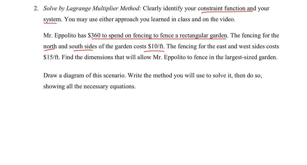 2. Solve by Lagrange Multiplier Method: Clearly identify your constraint function and your
system. You may use either approach you learned in class and on the video.
Mr. Eppolito has S360 to spend on fencing to fence a rectangular garden. The fencing for the
north and south sides of the garden costs $10/ft. The fencing for the east and west sides costs
$15/ft. Find the dimensions that will allow Mr. Eppolito to fence in the largest-sized garden.
Draw a diagram of this scenario. Write the method you will use to solve it, then do so,
showing all the necessary equations.
