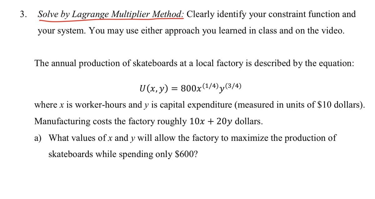 3.
Solve by Lagrange Multiplier Method: Clearly identify your constraint function and
your system. You may use either approach you learned in class and on the video.
The annual production of skateboards at a local factory is described by the equation:
U (x,y)
= 800x(1/4) y(3/4)
where x is worker-hours and y is capital expenditure (measured in units of $10 dollars).
Manufacturing costs the factory roughly 10x + 20y dollars.
a) What values of x and y will allow the factory to maximize the production of
skateboards while spending only $600?
