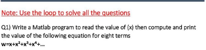 Note: Use the loop to solve all the questions
Q1) Write a Matlab program to read the value of (x) then compute and print
the value of the following equation for eight terms
w=x+x?+x³+x*+...
