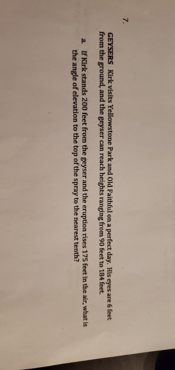 7.
GEYSERS Kirk visits Yellowstone Park and Old Faithful on a perfect day. His eyes are 6 feet
from the ground, and the geyser can reach heights ranging from 90 feet to 184 feet.
a. If Kirk stands 200 feet from the geyser and the eruption rises 175 feet in the air, what is
the angle of elevation to the top of the spray to the nearest tenth?
