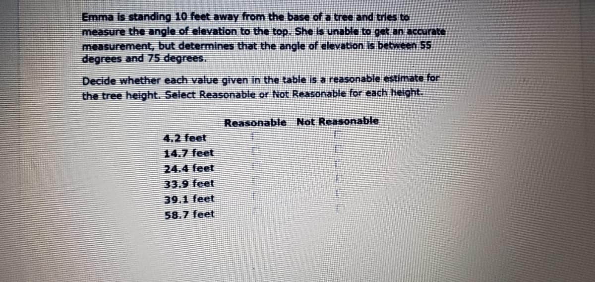 Emma is standing 10 feet away from the base of a tree and tries to
measure the angle of elevation to the top. She is unable to get an accurate
measurement, but determines that the angle of elevation is between 55
degrees and 75 degrees.
Decide whether each value given in the table is a reasonable estimate for
the tree height. Select Reasonable or Not Reasonable for each height.
Reasonable Not Reasonable
4.2 feet
14.7 feet
24.4 feet
33.9 feet
39.1 feet
58.7 feet
