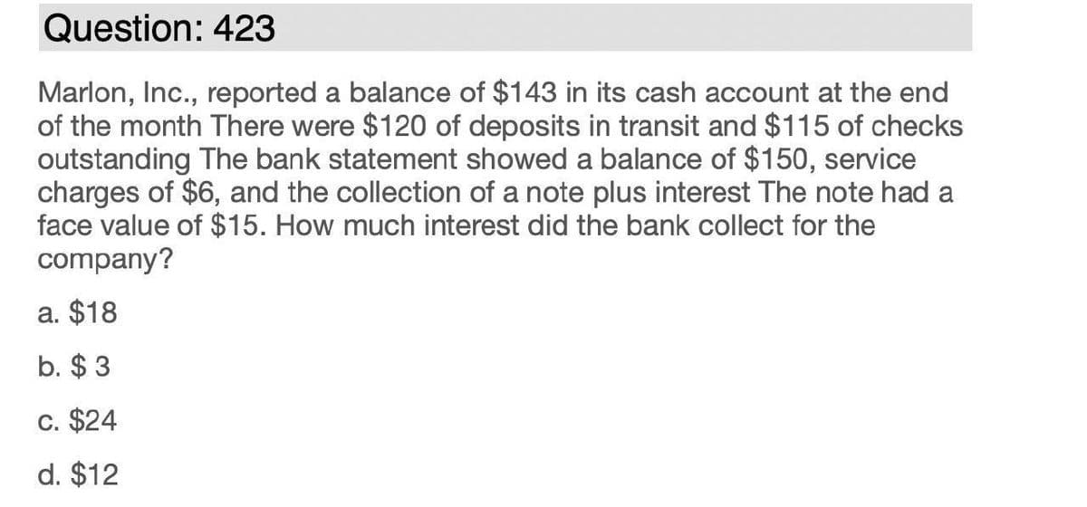 Question: 423
Marlon, Inc., reported a balance of $143 in its cash account at the end
of the month There were $120 of deposits in transit and $115 of checks
outstanding The bank statement showed a balance of $150, service
charges of $6, and the collection of a note plus interest The note had a
face value of $15. How much interest did the bank collect for the
company?
a. $18
b. $ 3
C. $24
d. $12