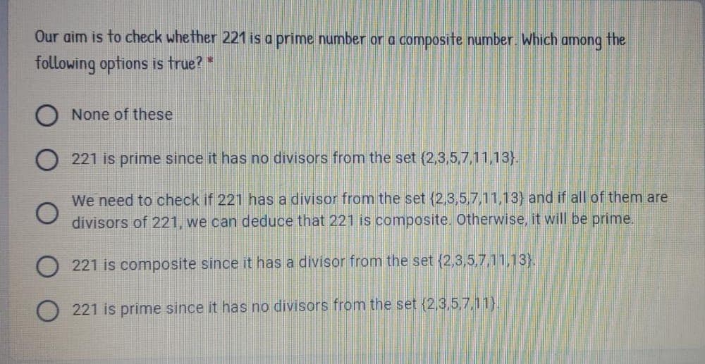 Our aim is to check whe ther 221 is a prime number or a composite number. Which among the
following options is true? *
None of these
O 221 is prime since it has no divisors from the set (2,3,5,7,11,13}.
We need to check if 221 has a divisor from the set {2,3,5,7,11,13} and if all of them are
divisors of 221, we can deduce that 221 is composite. Otherwise, it will be prime.
221 is composite since it has a divisor from the set (2,3,5,7,11,13).
221 is prime since it has no divisors from the set {2,3,5,7,11}.
