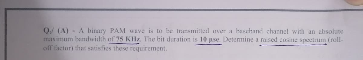 Q/ (A) A binary PAM wave is to be transmitted over a baseband channel with an absolute
maximum bandwidth of 75 KHz. The bit duration is 10 use. Determine a raised cosine spectrum (roll-
off factor) that satisfies these requirement.
