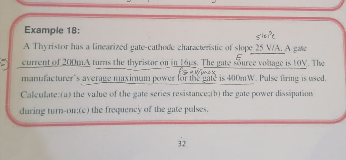 Example 18:
slope
A Thyristor has a linearized gate-cathode characteristic of slope 25 V/A. A gate
current of 200mA turns the thyristor on in 16us. The gate source voltage is 10V, The
Pe av/max
manufacturer's average maximum power for the gatè is 400mW. Pulse firing is used.
Calculate:(a) the value of the gate series resistance:(b) the gate power dissipation
during turn-on:(c) the frequency of the gate pulses.
32
