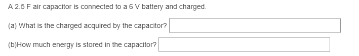 A 2.5 F air capacitor is connected to a 6 V battery and charged.
(a) What is the charged acquired by the capacitor?
(b)How much energy is stored in the capacitor?
