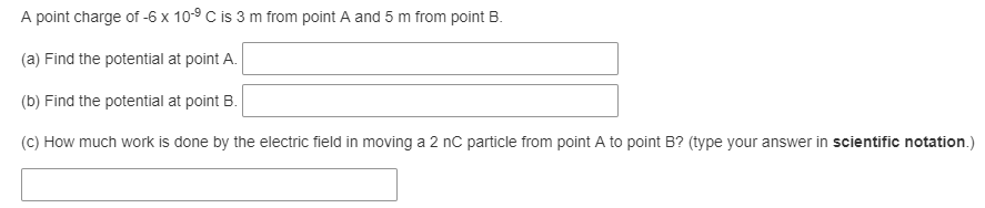 A point charge of -6 x 10-9 C is 3 m from point A and 5 m from point B.
(a) Find the potential at point A.
(b) Find the potential at point B.
(C) How much work is done by the electric field in moving a 2 nC particle from point A to point B? (type your answer in scientific notation.)
