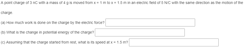 A point charge of 3 nC with a mass of 4 g is moved from x = 1 m to x = 1.5 m in an electric field of 5 N/C with the same direction as the motion of the
charge.
(a) How much work is done on the charge by the electric force?
(b) What is the change in potential energy of the charge?
(C) Assuming that the charge started from rest, what is its speed at x = 1.5 m?
