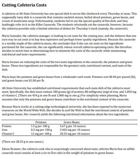 Cutting Cafeteria Costs
A cafeteria at All-State University has one special dish it serves like clockwork every Thursday at noon. This
supposedly tasty dish is a casserole that contains sautéed onions, boiled sliced potatoes, green beans, and
cream of mushroom soup. Unfortunately, students fail to see the special quality of this dish, and they
loathingly refer to it as the Killer Casserole. The students reluctantly eat the casserole, however, because
the cafeteria provides only a limited selection of dishes for Thursday's lunch (namely, the casserole).
Maria Gonzalez, the cafeteria manager, is looking to cut costs for the coming year, and she believes that one
sure way to cut costs is to buy less expensive and perhaps lower quality ingredients. Because the casserole
Is a weekly staple of the cafeteria menu, she concludes that if she can cut costs on the ingredients
purchased for the casserole, she can significantly reduce overall cafeteria operating costs. She therefore
decides to invest time in determining how to minimize the costs of the casserole while maintaining
nutritional and taste requirements.
Maria focuses on reducing the costs of the two main ingredients in the casserole, the potatoes and green
beans. These two ingredients are responsible for the greatest costs, nutritional content, and taste of the
dish.
Maria buys the potatoes and green beans from a wholesaler each week. Potatoes cost $0.40 per pound (Ib).
and green beans cost $1.00 per Ib.
All-State University has established nutritional requirements that each main dish of the cafeteria must
meet. Specifically, the dish must contain 180 grams (g) of protein, 80 milligrams (mg) of iron, and 1,050 mg
of vitamin C. (There are 454 g in one Ib and 1,000 mg in one g) For simplicity when planning, Maria
assumes that only the potatoes and green beans contribute to the nutritional content of the casserole.
Because Maria works at a cutting-edge technological university, she has been exposed to the numerous
resources on the World Wide Web. She decides to surf the Web to find the nutritional content of potatoes
and green beans. Her research yields the following nutritional information about the two ingredients.
Potatoes
Green Beans
15 g per 100 g
0.3 mg per 100 g
12 mg per 100 g
Protein
5.67 g per 10 ounces
3.402 mg per 10 ounces
28.35 mg per 10 ounces
Iron
Vitamin C
(There are 28.35 g in one ounce.)
Edson Branner, the cafeteria cook who is surprisingly concerned about taste, informs Maria that an edible
casserole must contain at least a six-to-five ratio in the weight of potatoes to green beans.
