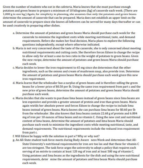 Given the number of students who eat in the cafeteria, Maria knows that she must purchase enough
potatoes and green beans to prepare a minimum of 10 kilograms (kg) of casserole each week. (There are
1,000 g in one kg.) Again, fur simplicity in planning, slhe assumes that uıly the potatoes and green beans
determine the amount of casserole that can be prepared. Maria does not establish an upper limit on the
amount of casserole to prepare since she knows all leftovers can be served for many days thereafter or can
be used creatively in preparing other dishes.
a. Determine the amount of potatoes and green beans Maria should purchase each week for the
casserole to minimize the ingredient costs while meeting nutritional, taste, and demand
requirements. Before she makes her final decision, Maria plans to explore the following
questions independently, except where otherwise indicated.
b. Maria is not very concerned about the taste of the casserole; she is only concerned about meeting
nutritional requirements and cutting costs. She therefore forces Edson to change the recipe
to allow only for at least a one-to-two ratio in the weight of potatoes to green beans. Given
the new recipe, determine the amount of potatoes and green beans Maria should purchase
each week.
c. Maria decides to lower the iron requirement to 65 mg since she determines that the other
ingredients, such as the onions and cream of mushroom soup, also prowide iron. Determine
the amount of potatoes and green beans Maria should purchase each week given this new
iron requirement.
d. Maria learns that the wholesaler has a surplus of green beans and is therefore selling the green
beans for a lower price of $0.50 per Ib. Using the same iron requirement from part c and the
new price of green beans, determine the amount of potatoes and green beans Maria should
purchase each week.
e. Maria decides that she wants to purchase lima beans instead of green beans since lima beans are
less expensive and provide a greater amount of protein and iron than green beans. Maria
again wields her absolute power and forces Edson to change the recipe to include lima
beans instead of green beans. Maria knows she can purchase lima beans for $0.60 per Ib
from the wholesaler. She also knows that lima beans contain 22.68 g of protein and 6.804
mg of iron per 10 ounces of lima beans and no vitamin C. Using the new cost and nutritional
content of lima beans, determine the amount of potatoes and lima beans Maria should
purchase each week to minimize the ingredient costs while meeting nutritional, taste, and
demand requirements. The nutritional requirements include the reduced iron requirement
from part c.
f. Will Edson be happy with the solution in part e? Why
why not?
g. An All-State student task force meets during Body Aware ness Week and determines that All-
State University's nutritional requirements for iron are too lax and that those for vitamin C
are too stringent. The task force urges the university to adopt a policy that requires each
serving of an entrée to contain at least 120 mg of iron and at least 500 mg of vitamin C.
Using potatoes and lima beans as the ingredients for the dish and using the new nutritional
requirements, deter mine the amount of potatoes and lima beans Maria should purchase
each week.
