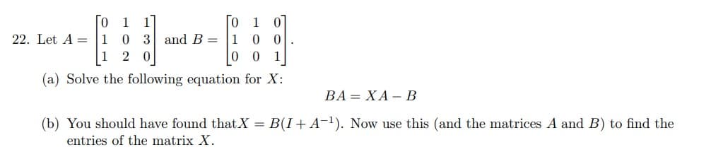 0 1
1 0
1 0
3 and B =
10 0
1
1 2 0
0
0
(a) Solve the following equation for X:
BA=XA - B
(b) You should have found that X = B(I + A−¹). Now use this (and the matrices A and B) to find the
entries of the matrix X.
22. Let A =
.