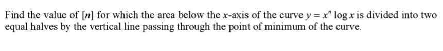 Find the value of [n] for which the area below the x-axis of the curve y = x" log x is divided into two
equal halves by the vertical line passing through the point of minimum of the curve.
