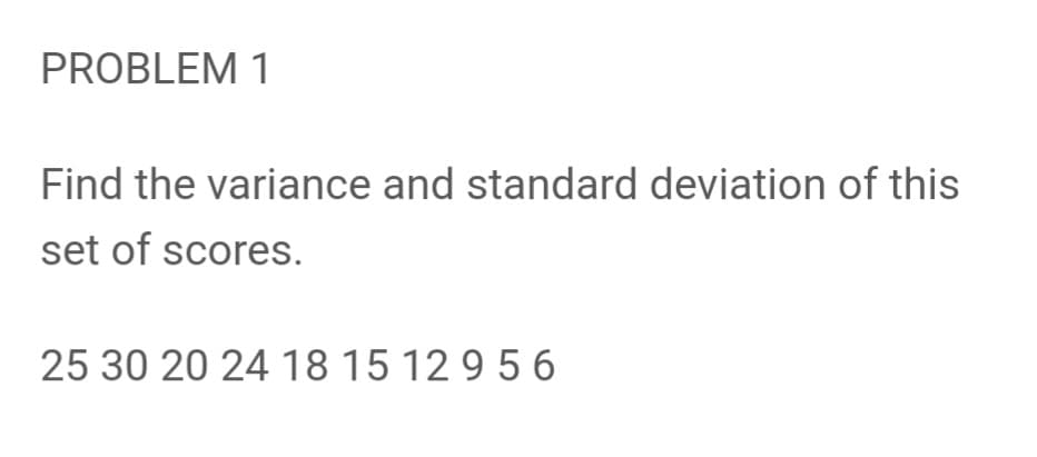 PROBLEM 1
Find the variance and standard deviation of this
set of scores.
25 30 20 24 18 15 12 9 5 6
