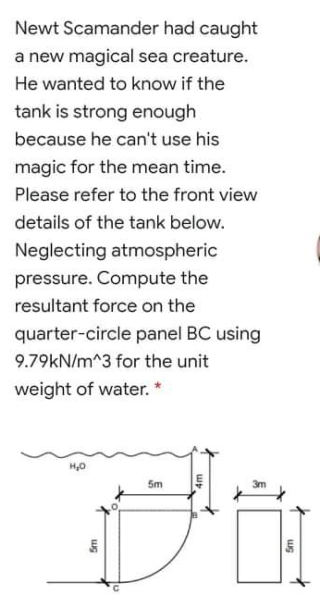 Newt Scamander had caught
a new magical sea creature.
He wanted to know if the
tank is strong enough
because he can't use his
magic for the mean time.
Please refer to the front view
details of the tank below.
Neglecting atmospheric
pressure. Compute the
resultant force on the
quarter-circle panel BC using
9.79kN/m^3 for the unit
weight of water.
5m
3m
ug
