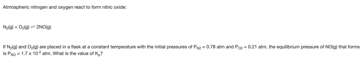 Atmospheric nitrogen and oxygen react to form nitric oxide:
N2(g) + O2(g) = 2NO(g)
If N2(g) and O2(g) are placed in a flask at a constant temperature with the initial pressures of PN2 = 0.78 atm and Po2 = 0.21 atm, the equilibrium pressure of NO(g) that forms
is PNO = 1.7 x 102 atm. What is the value of K,?
%3D
