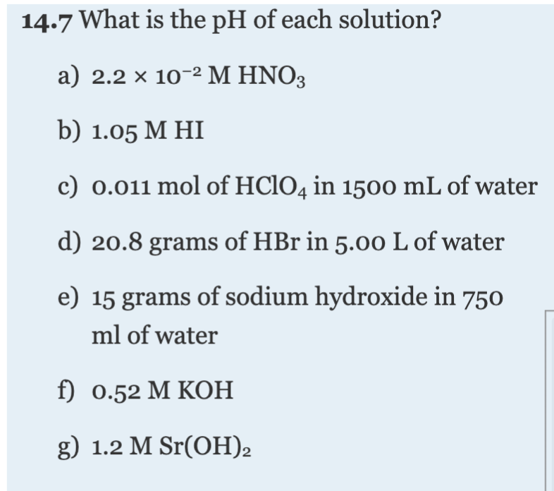 14.7 What is the pH of each solution?
a) 2.2 × 10-2 M HNO3
b) 1.05 М HI
c) 0.011 mol of HCIO4 in 1500 mL of water
d) 20.8 grams of HBr in 5.00 L of water
e) 15 grams of sodium hydroxide in 750
ml of water
f) 0.52 М КОН
g) 1.2 M Sr(OH)2
