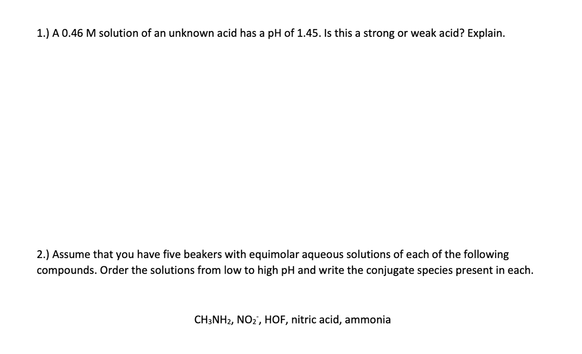 1.) A 0.46 M solution of an unknown acid has a pH of 1.45. Is this a strong or weak acid? Explain.
2.) Assume that you have five beakers with equimolar aqueous solutions of each of the following
compounds. Order the solutions from low to high pH and write the conjugate species present in each.
CH3NH2, NO2, HOF, nitric acid, ammonia
