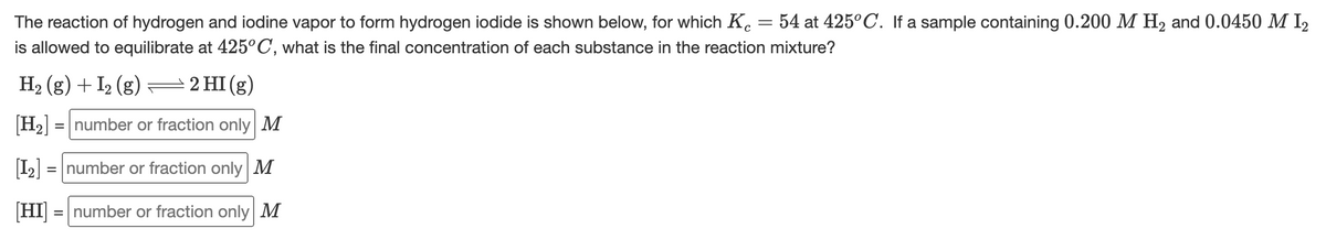 The reaction of hydrogen and iodine vapor to form hydrogen iodide is shown below, for which K. = 54 at 425°C. If a sample containing 0.200 M H2 and 0.0450 M I2
is allowed to equilibrate at 425°C, what is the final concentration of each substance in the reaction mixture?
H2 (g) + I2 (g) =2 HI (g)
H2 = number or fraction only M
I2 = number or fraction only M
[HI]
= number or fraction only M
