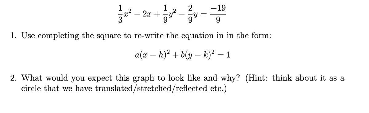 1
2
2x + y
1
-19
-일-
9.
1. Use completing the square to re-write the equation in in the form:
a(x – h)² + b(y – k)² = 1
%3D
2. What would you expect this graph to look like and why? (Hint: think about it as a
circle that we have translated/stretched/reflected etc.)
