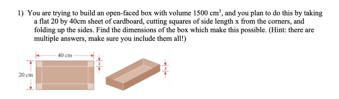 1) You are trying to build an open-faced box with volume 1500 cm³, and you plan to do this by taking
a flat 20 by 40cm sheet of cardboard, cutting squares of side length x from the corners, and
folding up the sides. Find the dimensions of the box which make this possible. (Hint: there are
multiple answers, make sure you include them all!)
40 cm
20 cm
