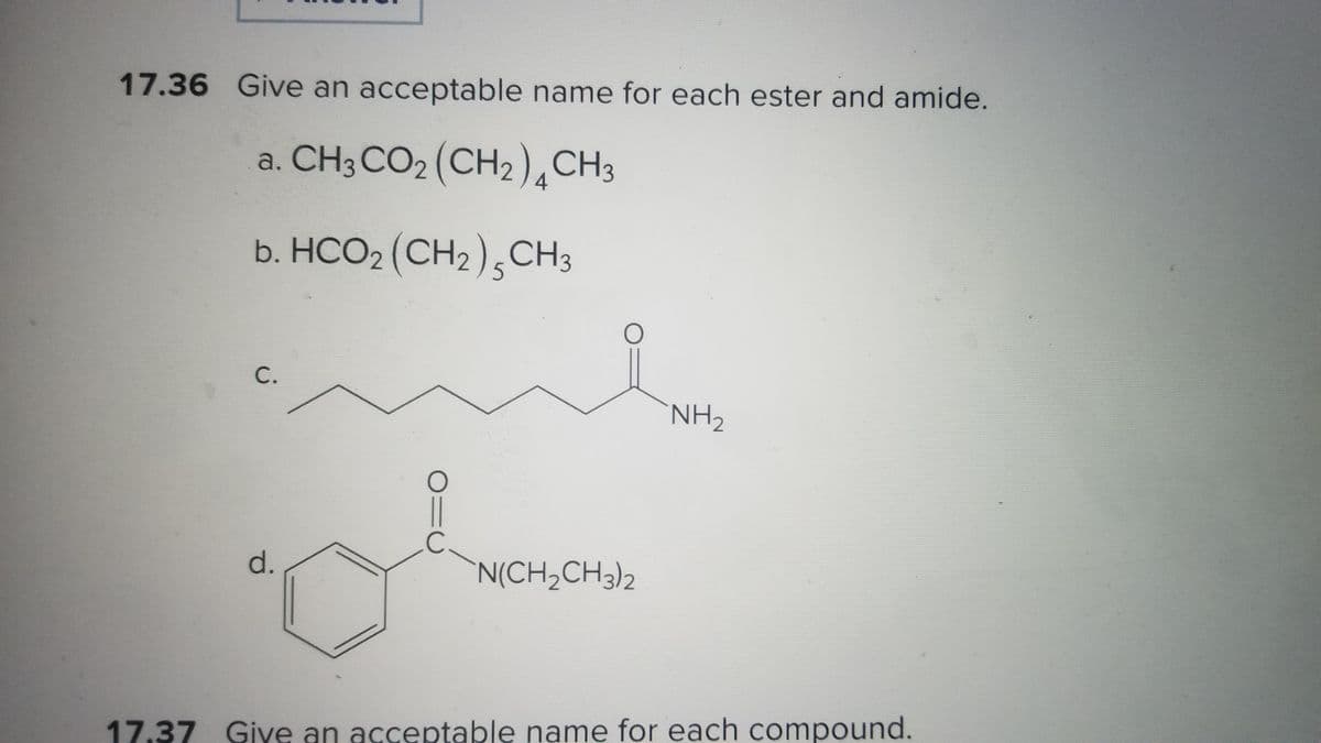 17.36 Give an acceptable name for each ester and amide.
a. CH3 CO2 (CH2) CH3
4
b. HCO2 (CH₂) 5 CH3
C.
d.
C
O
N(CH₂CH3)2
NH₂
17.37 Give an acceptable name for each compound.