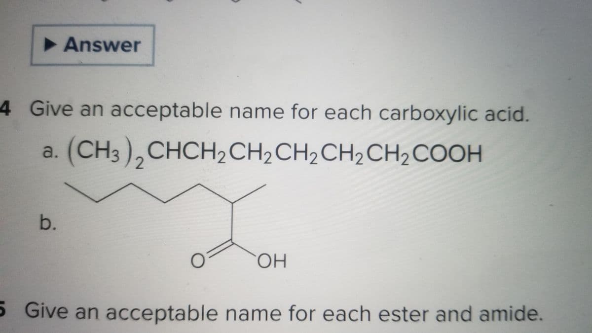 ► Answer
4 Give an acceptable name for each carboxylic acid.
a. (CH3)2CHCH₂CH₂ CH₂ CH₂ CH₂COOH
b.
0
OH
5 Give an acceptable name for each ester and amide.