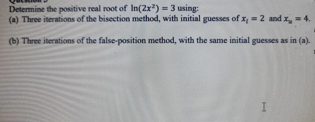 Determine the positive real root of In(2x2) = 3 using:
(a) Three iterations of the bisection method, with initial guesses of x, = 2 and x = 4.
%3D
(b) Three iterations of the false-position method, with the same initial guesses as in (a).
