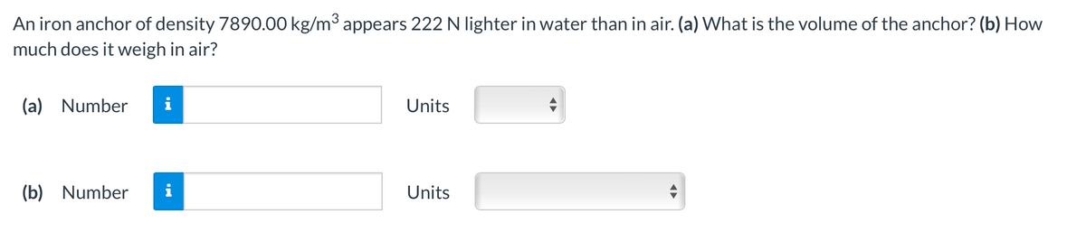 An iron anchor of density 7890.00 kg/m3 appears 222 N lighter in water than in air. (a) What is the volume of the anchor? (b) How
much does it weigh in air?
(a) Number
Units
(b) Number
i
Units
