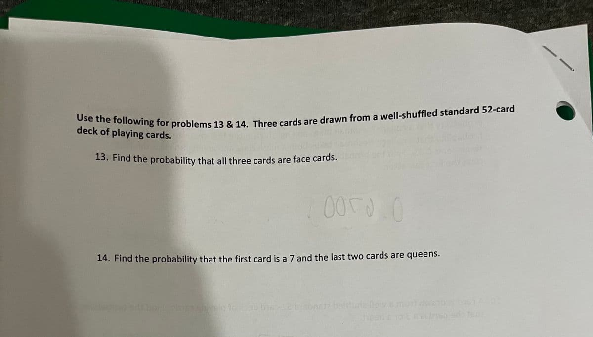 Use the following for problems 13 & 14. Three cards are drawn from a well-shuffled standard 52-card
deck of playing cards.
13. Find the probability that all three cards are face cards.
оого ( 0
14. Find the probability that the first card is a 7 and the last two cards are queens.
Isto srls bort.20163 shig to abbia-se bisoneta beliturie flow & mort nesab 2 bis 400
heads to Ea abreo sds fant