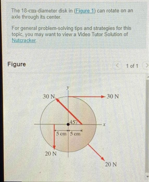 The 18-cm-diameter disk in (Figure 1) can rotate on an
axle through its center.
For general problem-solving tips and strategies for this
topic, you may want to view a Video Tutor Solution of
Nutcracker.
Figure
30 N
457
5 cm 5 cm
20 N
-30 N
X
20 N
1 of 1 >