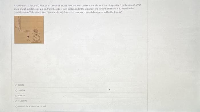 A hand exerts a force of 25 lbs on a scale at 16 inches from the joint center at the elbow. If the triceps attach to the ulna at a 90°
angle and at a distance of 2.5 cm from the elbow joint center, and if the weight of the forearm and hand is 12 lbs with the
hand/forearm CG located 15 cm from the elbow joint center, how much force is being exerted by the triceps?
880
1488 N
8800
O 15.640 N
Onone of the answers are correct