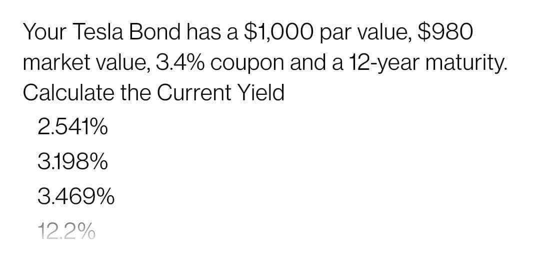 Your Tesla Bond has a $1,000 par value, $980
market value, 3.4% coupon and a 12-year maturity.
Calculate the Current Yield
2.541%
3.198%
3.469%
12.2%
