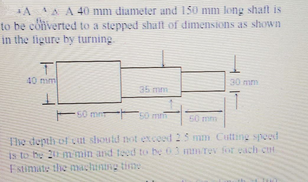 A A A 40 mm diameter and 150 mm long shafl is
to be coiverted to a stepped shaft of dimensions as shoWD
in the ligure by lurning
40mm
30 mm
T0 mm
The depth of should notetceed 2 5 mm Cuttng ypeed
is to be 20 mmin und lcod to be 03 mrev for each cut
Fatimute the machinng tim:
