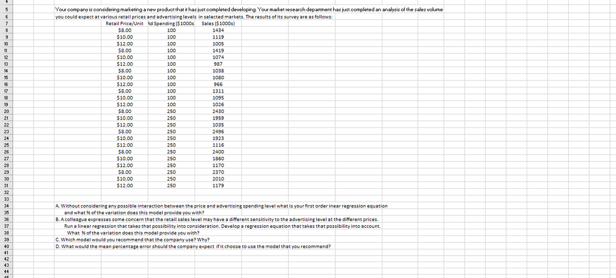 5
Your company is considering marketing a new product that it has just completed developing. Your market research department has just completed an analysis of the sales volume
6
you could expect at various retail prices and advertising levels in selected markets. The results of its survey are as follows:
Sales ($1000s)
Retail Price/Unit Ad Spending (S1000s
$8.00
8
100
1434
$10.00
100
1119
10
$12.00
100
1005
11
$8.00
100
1419
$10.00
$12.00
12
100
1074
13
100
987
14
$8.00
100
1038
15
$10.00
100
1080
16
$12.00
100
966
17
$8.00
100
1311
18
$10.00
100
1095
19
$12.00
100
1026
20
$8.00
250
2430
21
$10.00
250
1959
22
$12.00
250
1035
23
$8.00
250
2496
24
$10.00
250
1923
25
$12.00
250
1116
26
$8.00
250
2400
27
$10.00
250
1860
28
$12.00
250
1170
29
$8.00
250
2370
30
$10.00
250
2010
31
$12.00
250
1179
32
33
34
A. Without considering any possible interaction between the price and advertising spending level what is your first order inear regression equation
35
and what % of the variation does this model provide you with?
36
B. A colleague expresses some concern that the retail sales level may have a different sensitivity to the advertising level at the different prices.
37
Run a linear regression that takes that possibility into consideration. Develop a regression equation that takes that possibility into account.
38
What % of the variation does this model provide you with?
C. Which model would you recommend that the company use? Why?
D. What would the mean percentage error should the company expect if it choose to use the model that you recommend?
39
40
41
42
43
44
16
