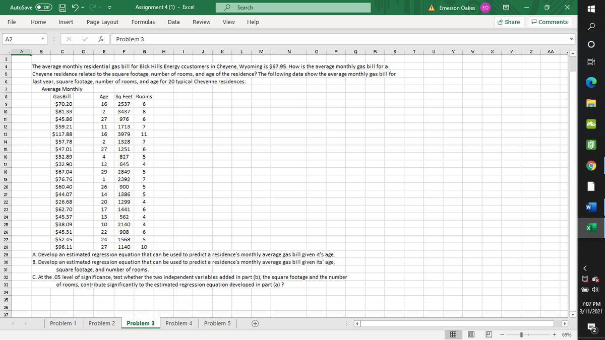 AutoSave
Assignment 4 (1) - Excel
P Search
A Emerson Oakes EO
困
ff
File
Home
Insert
Page Layout
Formulas
Data
Review
View
Help
A Share
P Comments
A2
Problem 3
A
в
E
F
G
H
J
K
M
N
P
Q
R
Y
AA
3
The average monthly residential gas bill for Blck Hills Energy ccustomers in Cheyene, Wyoming is $67.95. How is the average monthly gas billI for a
4
Cheyene residence related to the square footage, number of rooms, and age of the residence? The following data show the average monthly gas bill for
6
last year, square footage, number of rooms, and age for 20 typical Cheyenne residences:
7
Average Monthly
GasBill
Age
Sg Feet Rooms
9
$70.20
16
2537
6
10
$81.33
2
3437
8
11
$45.86
27
976
6
12
$59.21
11
1713
7
$117.88
16
3979
11
13
14
$57.78
2
1328
7
15
$47.01
27
1251
6
$52.89
$32.90
16
4
827
5
17
12
645
4
18
$67.04
29
2849
19
$76.76
1
2392
7
20
$60.40
26
900
5
21
$44.07
14
1386
5
22
$26.68
20
1299
4
23
$62.70
17
1441
24
$45.37
13
562
4
25
$38.09
10
2140
4
26
$45.31
22
908
6
27
$52.45
24
1568
5
$96.11
27
1140
10
28
29
A. Develop an estimated regression equation that can be used to predict a residence's monthly average gas bill given it's age.
B. Develop an estimated regression equation that can be used to predict a residence's monthly average gas bill given its' age,
30
31
square footage, and number of rooms.
C. At the .05 level of significance, test whether the two independent variables added in part (b), the square footage and the number
32
33
of rooms, contribute significantly to the estimated regression equation developed in part (a) ?
O 4)
34
35
7:07 PM
36
3/11/2021
37
Problem 1
Problem 2
Problem 3
Problem 4
Problem 5
+
囲
+
69%
H Q O i CE Q O
