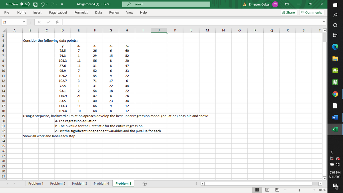 AutoSave
Assignment 4 (1) - Excel
P Search
A Emerson Oakes EO
困
ff
File
Home
Insert
Page Layout
Formulas
Data
Review
View
Help
A Share
P Comments
J2
A
B
D
H
K
L
N
P
R
т
3
4
Consider the following data points:
5
y
X1
X2
X3
X4
6
78.5
7
26
6
60
7
74.3
1
29
15
52
8
104.3
11
56
8
20
87.6
11
31
8.
47
10
95.9
7
52
6.
33
11
109.2
11
55
9
22
12
102.7
3
71
17
6
13
72.5
1.
31
22
44
14
93.1
2
54
18
22
15
115.9
21
47
4
26
16
83.5
1
40
23
34
17
113.3
11
66
12
18
109.4
10
68
12
19
Using a Stepwise, backward elimiation aproach develop the best linear regression model (equation) possible and show:
20
a. The regression equation
21
b. The p-value for the F statistic for the entire regression.
22
c. List the significant independent variables and the p-value for each
23
Show all work and label each step.
24
25
26
27
28
O 4)
29
30
7:07 PM
31
3/11/2021
Problem 1
Problem 2
Problem 3
Problem 4
Problem 5
囲
目
+
100%
