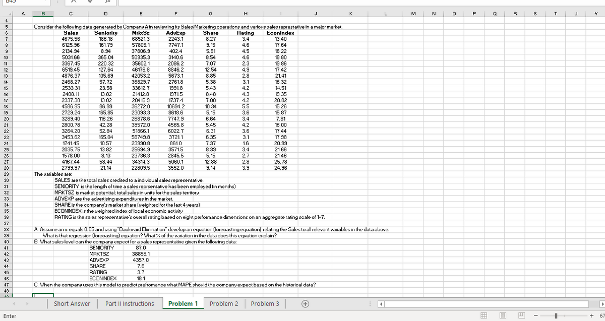 A
B
E
F
G
H
J
K
M
P
Q
R
U
4
5.
Consider the following data generated by Company A in reviewing its Sales/Marketing operations and various sales represtative in a major market.
AdvExp
Sales
Seniority
MrktSz
Share
Rating
3.4
6
Econlndex
4675.56
186. 18
68521.3
2243.1
8.27
13.40
8
6125.96
161.79
57805.1
7747.1
9.15
4.6
17.64
9
2134.94
8.94
37806.9
402.4
5.51
4.5
16.22
10
5031.66
365.04
50935.3
3140.6
8.54
4.6
18.80
11
3367.45
220.32
35602.1
2086.2
7.07
2.3
19.86
12
6519.45
127.64
46176.8
8846.2
12.54
4.9
17.42
5673.1
2761.8
13
4876.37
105.69
42053.2
8.85
2.8
21.41
14
2468.27
57.72
36829.7
5.38
3.1
16.32
15
2533.31
23.58
33612.7
1991.8
5.43
4.2
14.51
16
2408.11
13.82
21412.8
1971.5
8.48
4.3
19.35
2337,38
20.02
15.26
17
13.82
20416.9
1737.4
7.80
4.2
10.34
36272.0
23093.3
18
4586.95
86.99
10694.2
5.5
2729.24
3289.40
19
165.85
8618.6
5.15
3.6
15.87
20
116.26
26878.6
7747.9
6.64
3.4
7.81
21
2800.78
42.28
39572.0
4565.8
5.45
4.2
16.00
22
3264.20
52.84
51866.1
6022.7
6.31
3.6
17.44
23
3453.62
165.04
58749.8
3721.1
6.35
3.1
17.98
24
1741.45
10.57
23990.8
861.0
7.37
1.6
20.99
25
2035.75
13.82
25694.9
3571.5
8.39
3.4
21.66
26
1578.00
8.13
23736.3
2845.5
5.15
2.7
21.46
27
4167.44
58.44
34314.3
5060.1
12.88
2.8
25.78
28
2799.97
21.14
22809.5
3552.0
9.14
3.9
24.96
29
The variables are:
SALES are the total sales oredited to a individual sales representative.
SENIORITY is the length of time a sales reprsentative has been employed (in months)
MRKTSZ is market potential; total sales in units for the sales territory
ADVEXP are the advertising expenditures in the market.
SHARE is the company's market share (weighted for the last 4 years)
ECONINDEX is the weighted index of local economic activity
RATING is the sales representative's overall rating based on eight performance dimensions on an aggregate rating scale of 1-7.
30
31
32
33
34
35
36
37
A. Assume an a equals 0.05 and using "Backward Elimination" develop an equation (forecasting equation) relating the Sales to all relevant variables in the data above.
What is that regression (forecasting) equation? What% of the variation in the data does this equation explain?
B. What sales level oan the oompany expect for a sales representative given the following data:
38
39
40
41
SENIORITY
87.0
42
MRKTSZ
38858.1
43
ADVEXP
4357.0
44
SHARE
7.6
45
RATING
3.7
46
ECONINDEX
18.1
47
C. When the company uses this model to predict prefromance what MAPE should the company expect based on the historical data?
48
Short Answer
Part II Instructions
Problem 1
Problem 2
Problem 3
Enter
囲
67
