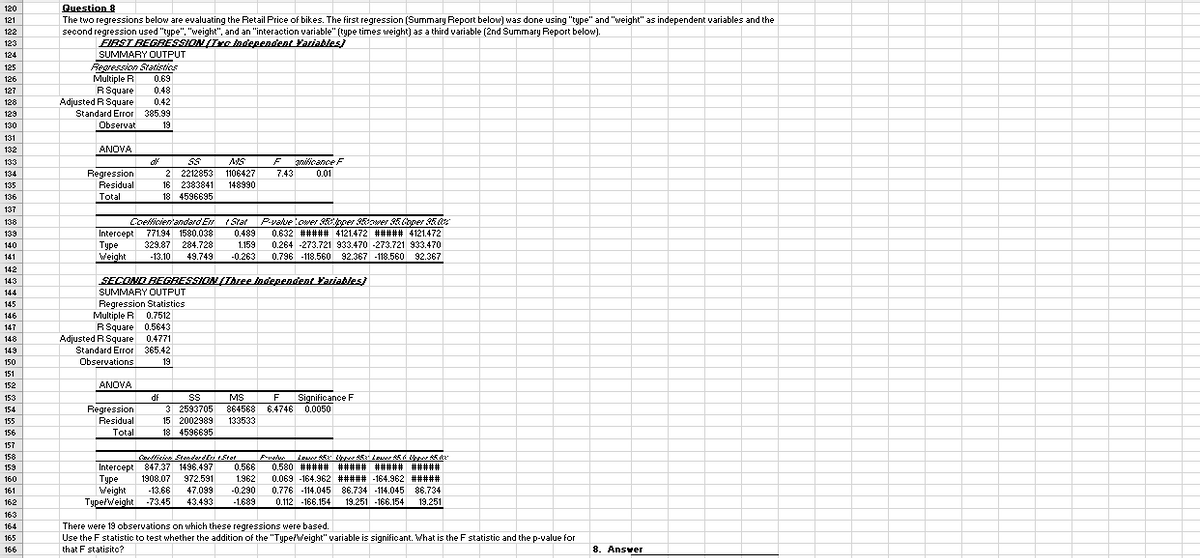 120
121
Question 8
The two regressions below are evaluating the Retail Price of bikes. The first regression (Summary Report below) was done using "type" and "weight" as independent variables and the
second regression used "type", "weight", and an "interaction variable" (type times weight) as a third variable (2nd Summary Report below).
122
123
EIRST BEGBESSION (Te Independent Yariables)
SUMMARY OUTPUT
Regression Statisties
124
125
126
Multiple R
0.69
127
RSquare
0.48
128
Adjusted R Square
0.42
Standard Error 385.99
Observat
129
130
19
131
132
ANOVA
AVS
iicance F
7.43
133
2 2212853 1106427
16 2383841
Regression
0.01
134
135
Residual
148990
136
Total
18 4596695
137
Coefficientandard En t Stat
Pvaluetower 3pper ower 5Coper 5
138
I 771.94 1580.038
Intercept
139
0.489
0.632 ##### 4121.472 ##### 4121.472
140
Туре
Weight
329.87 284.728
1.159
0.264 -273.721 933.470 -273.721 933.470
141
-13.10
49.749
-0.263
0.796 -118.560 92.367 -118.560 92.367
142
SECOND BEGRESSION(Ihree independent Fariables)
SUMMARY OUTPUT
143
144
Regression Statistics
Multiple R 0.7512
RSquare 0.5643
Adjusted R Square 0.4771
Standard Error 365.42
145
146
147
148
149
150
Observations
19
151
152
ANOVA
df
Significance F
864568 6.4746 0.0050
153
MS
F
3 2593705
Regression
Residual
Total
154
155
15 2002989
133533
156
18 4596695
157
Canticion Stonderdi tStet
0.566
158
Intercept 847.37 1496.497
Туре
Weight
Typelweight -73.45
159
0.580 ##### ##### ##### #####
160
1908.07
972.591
1.962
0.069 -164.962 ##### -164.962 #####
161
-13.66
47.099
-0.290
0.776 -114.045 86.734 -114.045 86.734
162
43.493
-1.689
0.112 -166.154
19.251 -166.154
19.251
163
There were 19 observations on which these regressions were based.
Use the F statistic to test whether the addition of the "TyperWeight" variable is significant. What is the F statistic and the p-value for
164
165
166
that F statisitc?
8. Ansver
