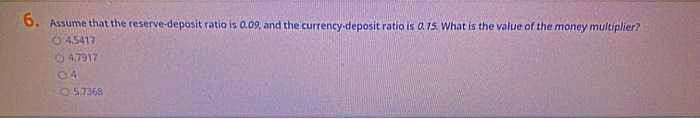 6.
. Assume that the reserve-deposit ratio is 0.09 and the currency-deposit ratio is 0.15. What is the value of the money multiplier?
45417
047917
04
05.7368
