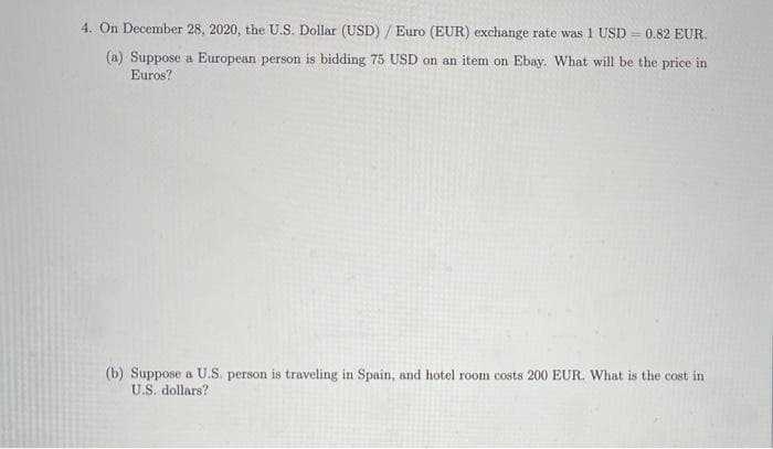 4. On December 28, 2020, the U.S. Dollar (USD) / Euro (EUR) exchange rate was 1 USD = 0.82 EUR.
(a) Suppose a European person is bidding 75 USD on an item on Ebay. What will be the price in
Euros?
(b) Suppose a U.S. person is traveling in Spain, and hotel room costs 200 EUR. What is the cost in
U.S. dollars?
