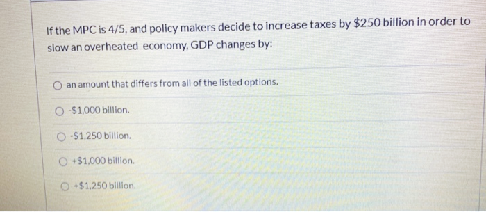 If the MPC is 4/5, and policy makers decide to increase taxes by $250 billion in order to
slow an overheated economy, GDP changes by:
an amount that differs from all of the listed options.
O -$1,000 billion.
O -$1,250 billion.
+$1,000 billion.
O +$1,250 billion.
