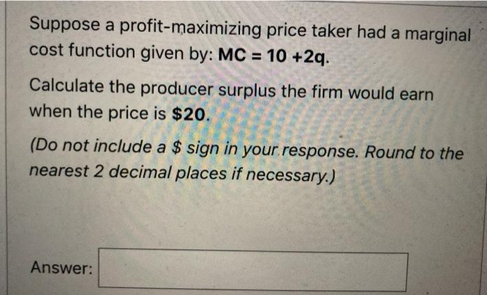 Suppose a profit-maximizing price taker had a marginal
cost function given by: MC 10 +2q.
%3D
Calculate the producer surplus the firm would earn
when the price is $20.
(Do not include a $ sign in your.response. Round to the
nearest 2 decimal places if necessary.)
Answer:
