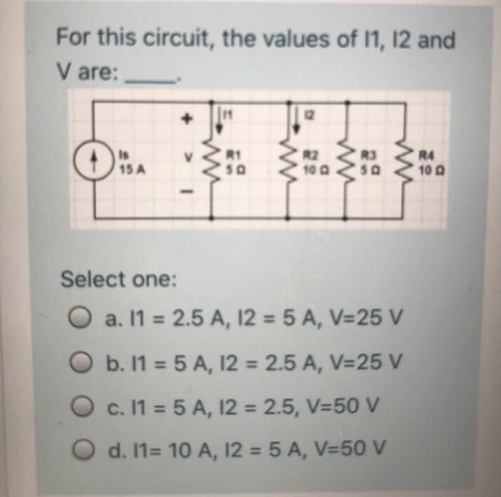 For this circuit, the values of I1, 12 and
V are:
11
12
Is
R1
R3
R2
10 0
R4
15 A
S0
10 0
Select one:
O a. 11 = 2.5 A, 12 = 5 A, V=25 V
O b. 1 = 5 A, 12 = 2.5 A, V=25 V
%3D
O c. 1 = 5 A, 12 = 2.5, V=50 V
O d. 1= 10 A, 12 = 5 A, V=50 V
